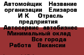 Автомойщик › Название организации ­ Елизаров И.К. › Отрасль предприятия ­ Автосервис, автобизнес › Минимальный оклад ­ 20 000 - Все города Работа » Вакансии   